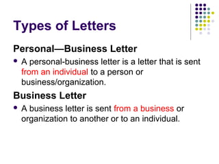 Types of Letters
Personal—Business Letter
 A personal-business letter is a letter that is sent
from an individual to a person or
business/organization.
Business Letter
 A business letter is sent from a business or
organization to another or to an individual.
 