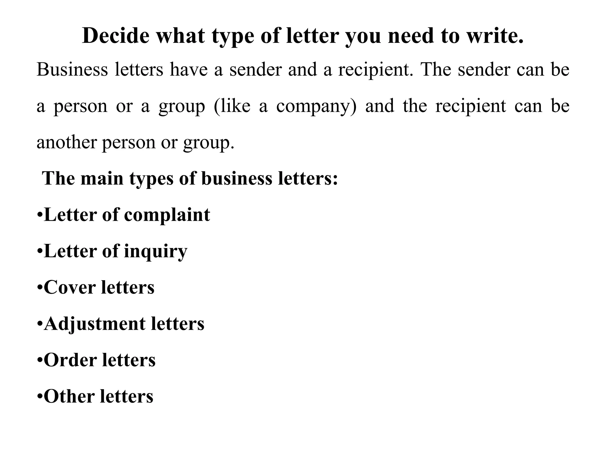 Decide what type of letter you need to write.
Business letters have a sender and a recipient. The sender can be
a person or a group (like a company) and the recipient can be
another person or group.
The main types of business letters:
•Letter of complaint
•Letter of inquiry
•Cover letters
•Adjustment letters
•Order letters
•Other letters
 
