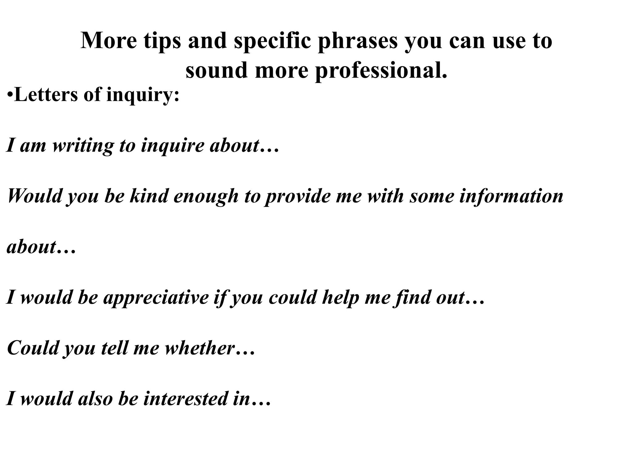 More tips and specific phrases you can use to
sound more professional.
•Letters of inquiry:
I am writing to inquire about…
Would you be kind enough to provide me with some information
about…
I would be appreciative if you could help me find out…
Could you tell me whether…
I would also be interested in…
 