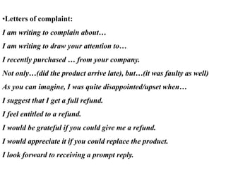 •Letters of complaint:
I am writing to complain about…
I am writing to draw your attention to…
I recently purchased … from your company.
Not only…(did the product arrive late), but…(it was faulty as well)
As you can imagine, I was quite disappointed/upset when…
I suggest that I get a full refund.
I feel entitled to a refund.
I would be grateful if you could give me a refund.
I would appreciate it if you could replace the product.
I look forward to receiving a prompt reply.
 