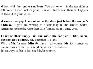 •Start with the sender’s address. You can write it in the top right or
left corner. Don’t include your name or title because these will appear
at the end of your letter.
•Leave an empty line and write the date just below the sender’s
address. If you are writing to a company in the United States,
remember to use the American date format: month, date, year.
Leave another empty line and write the recipient’s title, name,
position and address. Pay attention to titles.
We use Mr. for men, Miss for unmarried women, Ms. for women we
are not sure are married and Mrs. for married women.
It is always safest to just use Ms.for women.
 