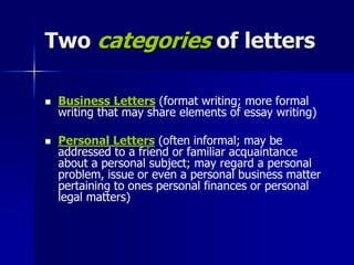 Two categories of letters
 Business Letters (format writing; more formal
writing that may share elements of essay writing)
 Personal Letters (often informal; may be
addressed to a friend or familiar acquaintance
about a personal subject; may regard a personal
problem, issue or even a personal business matter
pertaining to ones personal finances or personal
legal matters)
 