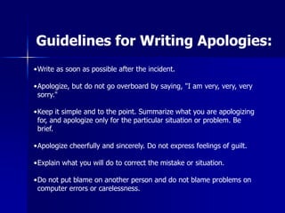 •Write as soon as possible after the incident.
•Apologize, but do not go overboard by saying, "I am very, very, very
sorry."
•Keep it simple and to the point. Summarize what you are apologizing
for, and apologize only for the particular situation or problem. Be
brief.
•Apologize cheerfully and sincerely. Do not express feelings of guilt.
•Explain what you will do to correct the mistake or situation.
•Do not put blame on another person and do not blame problems on
computer errors or carelessness.
Guidelines for Writing Apologies:
 