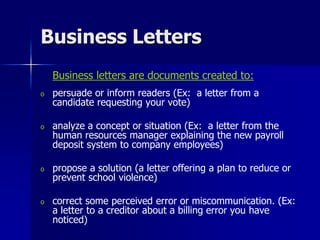 Business Letters
Business letters are documents created to:
o persuade or inform readers (Ex: a letter from a
candidate requesting your vote)
o analyze a concept or situation (Ex: a letter from the
human resources manager explaining the new payroll
deposit system to company employees)
o propose a solution (a letter offering a plan to reduce or
prevent school violence)
o correct some perceived error or miscommunication. (Ex:
a letter to a creditor about a billing error you have
noticed)
 