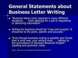 General Statements about
Business Letter Writing
 “Business letters [are] required in many different
situations . . . from applying for a job to requesting
or delivering information.”
 Writing for business should be “crisp and succinct. It
should be to the point, specific and accurate.”
 “Even though business writing is possibly less formal
than it once was, your writing must . . . adhere to
the conventions of standard American English”
(spelling and grammar rules)
Source: http://www.unc.edu/depts/wcweb/handouts/business.html
 