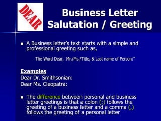 Business Letter
Salutation / Greeting
 A Business letter’s text starts with a simple and
professional greeting such as,
The Word Dear, Mr./Ms./Title, & Last name of Person:”
Examples
Dear Dr. Smithsonian:
Dear Ms. Cleopatra:
 The difference between personal and business
letter greetings is that a colon (:) follows the
greeting of a business letter and a comma (,)
follows the greeting of a personal letter
 