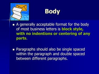 Body
 A generally acceptable format for the body
of most business letters is block style,
with no indentions or centering of any
parts.
 Paragraphs should also be single spaced
within the paragraph and double spaced
between different paragraphs.
 