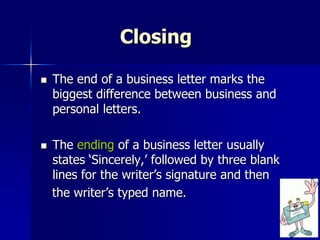 Closing
 The end of a business letter marks the
biggest difference between business and
personal letters.
 The ending of a business letter usually
states ‘Sincerely,’ followed by three blank
lines for the writer’s signature and then
the writer’s typed name.
 