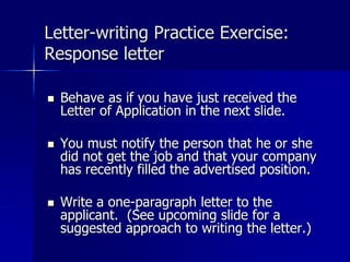 Letter-writing Practice Exercise:
Response letter
 Behave as if you have just received the
Letter of Application in the next slide.
 You must notify the person that he or she
did not get the job and that your company
has recently filled the advertised position.
 Write a one-paragraph letter to the
applicant. (See upcoming slide for a
suggested approach to writing the letter.)
 
