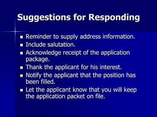 Suggestions for Responding
 Reminder to supply address information.
 Include salutation.
 Acknowledge receipt of the application
package.
 Thank the applicant for his interest.
 Notify the applicant that the position has
been filled.
 Let the applicant know that you will keep
the application packet on file.
 