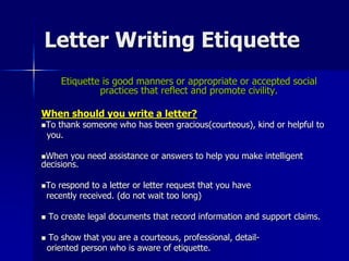Letter Writing Etiquette
Etiquette is good manners or appropriate or accepted social
practices that reflect and promote civility.
When should you write a letter?
To thank someone who has been gracious(courteous), kind or helpful to
you.
When you need assistance or answers to help you make intelligent
decisions.
To respond to a letter or letter request that you have
recently received. (do not wait too long)
 To create legal documents that record information and support claims.
 To show that you are a courteous, professional, detail-
oriented person who is aware of etiquette.
 