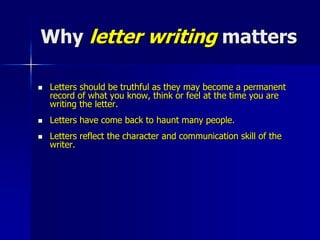 Why letter writing matters
 Letters should be truthful as they may become a permanent
record of what you know, think or feel at the time you are
writing the letter.
 Letters have come back to haunt many people.
 Letters reflect the character and communication skill of the
writer.
 