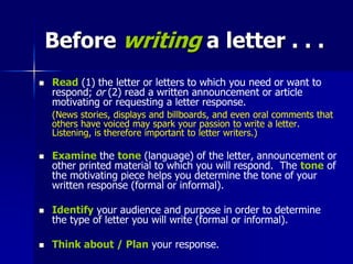 Before writing a letter . . .
 Read (1) the letter or letters to which you need or want to
respond; or (2) read a written announcement or article
motivating or requesting a letter response.
(News stories, displays and billboards, and even oral comments that
others have voiced may spark your passion to write a letter.
Listening, is therefore important to letter writers.)
 Examine the tone (language) of the letter, announcement or
other printed material to which you will respond. The tone of
the motivating piece helps you determine the tone of your
written response (formal or informal).
 Identify your audience and purpose in order to determine
the type of letter you will write (formal or informal).
 Think about / Plan your response.
 