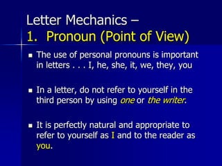 Letter Mechanics –
1. Pronoun (Point of View)
 The use of personal pronouns is important
in letters . . . I, he, she, it, we, they, you
 In a letter, do not refer to yourself in the
third person by using one or the writer.
 It is perfectly natural and appropriate to
refer to yourself as I and to the reader as
you.
 