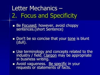 Letter Mechanics –
2. Focus and Specificity
 Be Focused; however, avoid choppy
sentences.(short Sentence)
 Don't be so concise that your tone is blunt
(dull).
 Use terminology and concepts related to the
industry / field. (Jargon may be appropriate
in business writing.
 Avoid vagueness. Be specific in your
requests or statements of facts.
 
