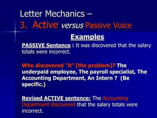 Letter Mechanics –
3. Active versus Passive Voice
Examples
PASSIVE Sentence : It was discovered that the salary
totals were incorrect.
Who discovered “it” [the problem]? The
underpaid employee, The payroll specialist, The
Accounting Department, An Intern ? (Be
specific.)
Revised ACTIVE sentence: The Accounting
Department discovered that the salary totals were
incorrect.
 