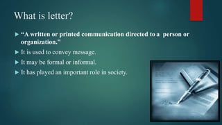 What is letter?
 “A written or printed communication directed to a person or
organization.”
 It is used to convey message.
 It may be formal or informal.
 It has played an important role in society.
 