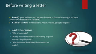 Before writing a letter
 Identify your audience and purpose in order to determine the type of letter
you will write (formal or informal).
 Examine the tone of the letter to which you are going to respond.
 Analyze your reader:
 Who is your reader?
 Will my reader be favorable or unfavorably disposed
to what I am going to say?
 What impression do I want my letter to make on
reader?
 