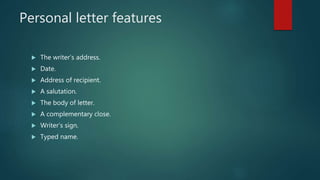 Personal letter features
 The writer’s address.
 Date.
 Address of recipient.
 A salutation.
 The body of letter.
 A complementary close.
 Writer’s sign.
 Typed name.
 