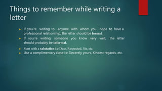 Things to remember while writing a
letter
 If you're writing to anyone with whom you hope to have a
professional relationship, the letter should be formal.
 If you're writing someone you know very well, the letter
should probably be informal.
 Start with a salutation i:e Dear, Respected, Sir, etc.
 Use a complimentary close i:e Sincerely yours, Kindest regards, etc.
 