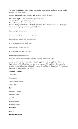 The letter ‘complaining’ might include poor service in a restaurant, loud noise in your district, a
problem with faulty goods.
the letter ‘describing’ might be about: lost property, friends, or a place.
letter ‘applying for a job’ is called the application letter.
The formal letter begins with the greeting
Dear and closing with your sincerely
Between the top and the botton is the body if the letter. We write because we have the porpose.
The porposes in giving information, you might write
I am writing to advise that ...
Or for requesting information you might write
I am writing to request information about...
In giving instruction you might write
I am writing to explain how to ...
In giving good news, you can write
I am very happy to tell you that ..
Now let’s consider the organization of letter especially Application Letter.
An application letter is a formal letter written to apply for a job. An application letter is an
important part of the job package you send to the employer. The application letter generally
contains personal information and includes reasons for applying for the position. Pay attention to
the formal of an application letter below.
Applicant’s Address
Your name
Your address
Your telephone number
Your e-mail
Date
Employer’s address
Employer’name
Job title
Company name
Company address
Salutation
Dear …
Opening Paragraph
 
