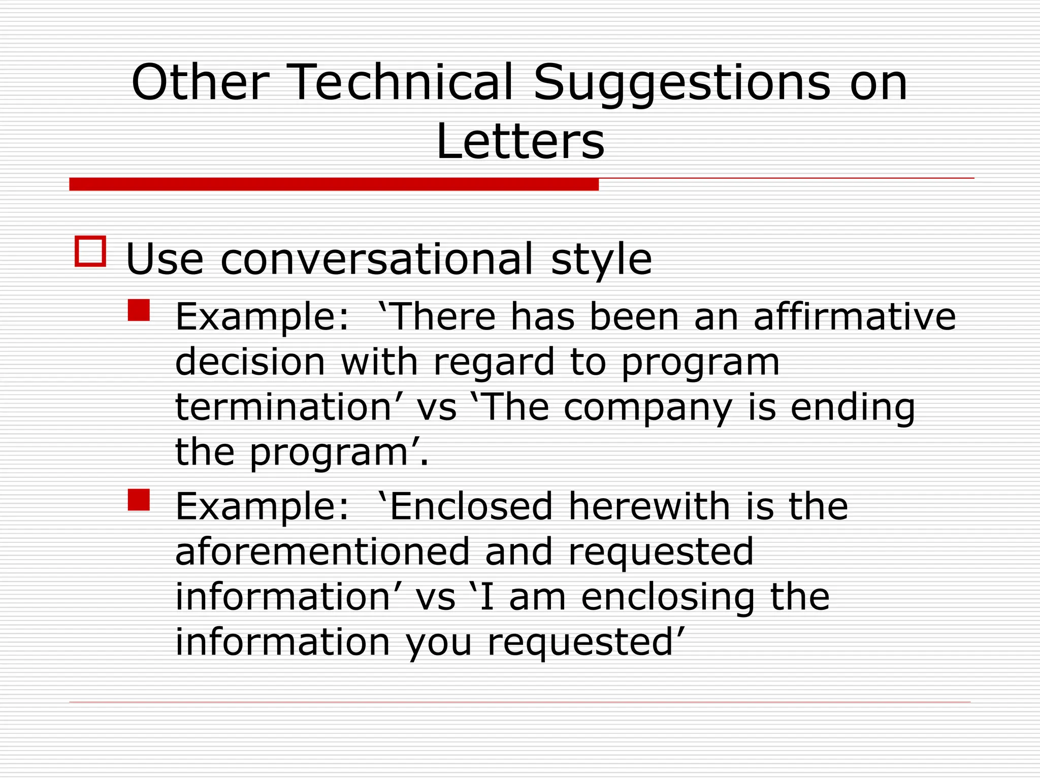 Other Technical Suggestions on
Letters
 Use conversational style
 Example: ‘There has been an affirmative
decision with regard to program
termination’ vs ‘The company is ending
the program’.
 Example: ‘Enclosed herewith is the
aforementioned and requested
information’ vs ‘I am enclosing the
information you requested’
 