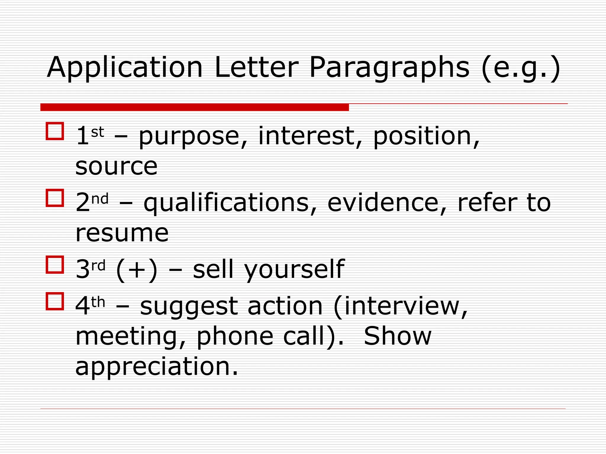 Application Letter Paragraphs (e.g.)
 1st
– purpose, interest, position,
source
 2nd
– qualifications, evidence, refer to
resume
 3rd
(+) – sell yourself
 4th
– suggest action (interview,
meeting, phone call). Show
appreciation.
 