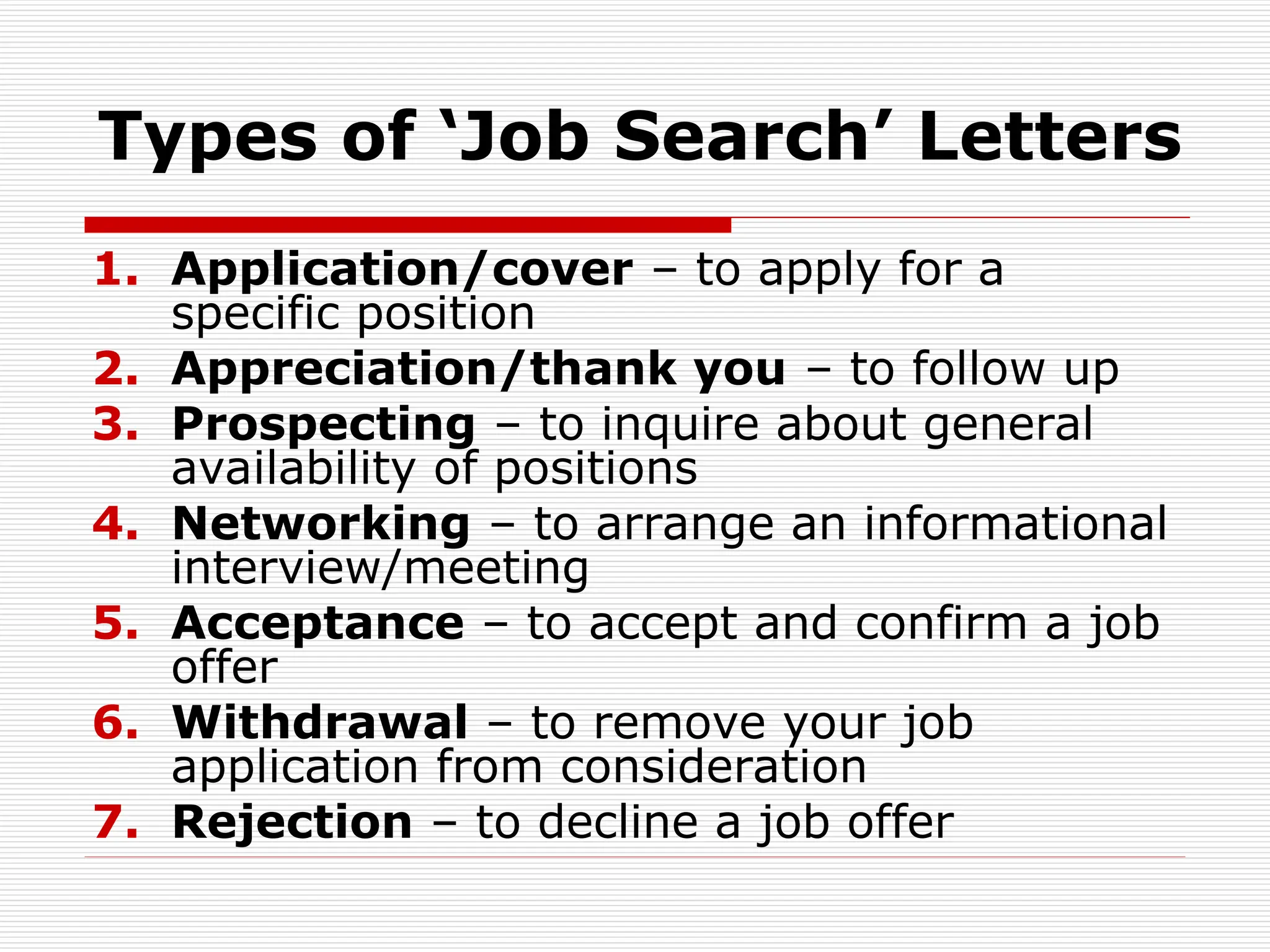 Types of ‘Job Search’ Letters
1. Application/cover – to apply for a
specific position
2. Appreciation/thank you – to follow up
3. Prospecting – to inquire about general
availability of positions
4. Networking – to arrange an informational
interview/meeting
5. Acceptance – to accept and confirm a job
offer
6. Withdrawal – to remove your job
application from consideration
7. Rejection – to decline a job offer
 