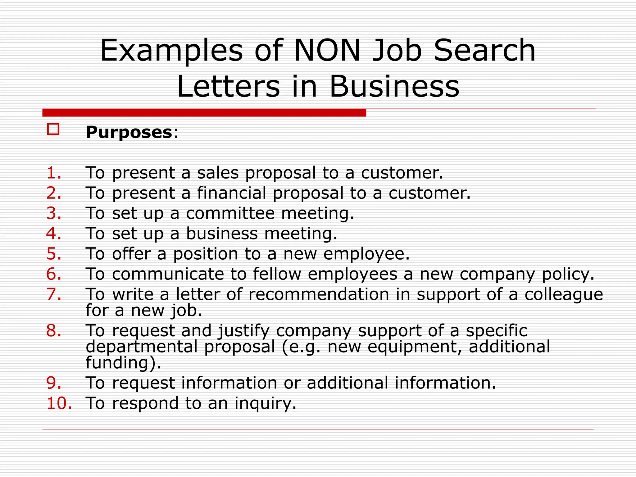 Examples of NON Job Search
Letters in Business
 Purposes:
1. To present a sales proposal to a customer.
2. To present a financial proposal to a customer.
3. To set up a committee meeting.
4. To set up a business meeting.
5. To offer a position to a new employee.
6. To communicate to fellow employees a new company policy.
7. To write a letter of recommendation in support of a colleague
for a new job.
8. To request and justify company support of a specific
departmental proposal (e.g. new equipment, additional
funding).
9. To request information or additional information.
10. To respond to an inquiry.
 