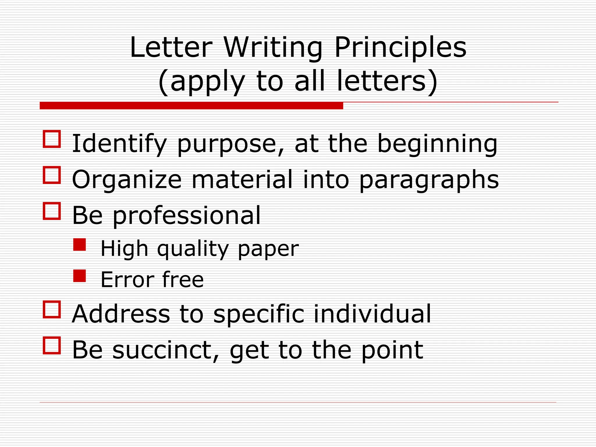 Letter Writing Principles
(apply to all letters)
 Identify purpose, at the beginning
 Organize material into paragraphs
 Be professional
 High quality paper
 Error free
 Address to specific individual
 Be succinct, get to the point
 
