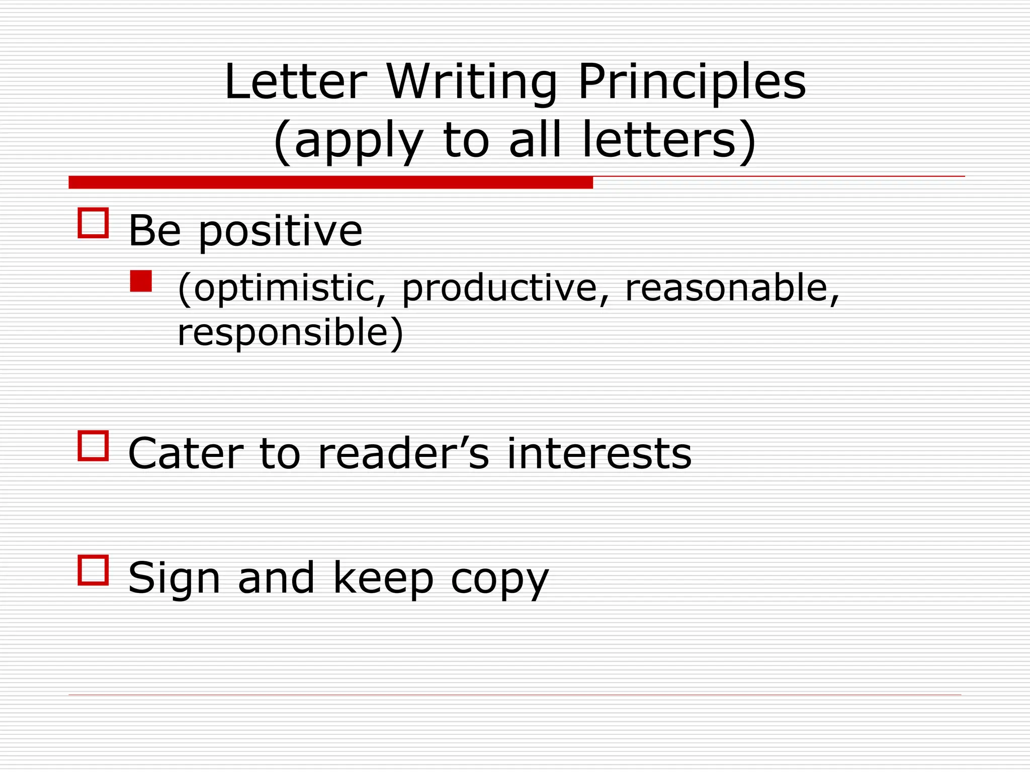 Letter Writing Principles
(apply to all letters)
 Be positive
 (optimistic, productive, reasonable,
responsible)
 Cater to reader’s interests
 Sign and keep copy
 