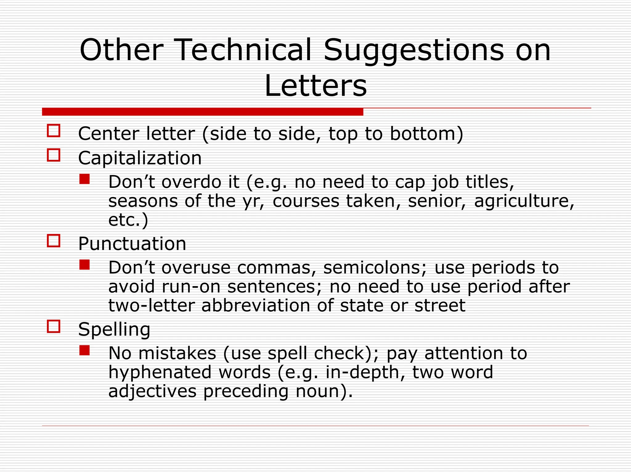 Other Technical Suggestions on
Letters
 Center letter (side to side, top to bottom)
 Capitalization
 Don’t overdo it (e.g. no need to cap job titles,
seasons of the yr, courses taken, senior, agriculture,
etc.)
 Punctuation
 Don’t overuse commas, semicolons; use periods to
avoid run-on sentences; no need to use period after
two-letter abbreviation of state or street
 Spelling
 No mistakes (use spell check); pay attention to
hyphenated words (e.g. in-depth, two word
adjectives preceding noun).
 