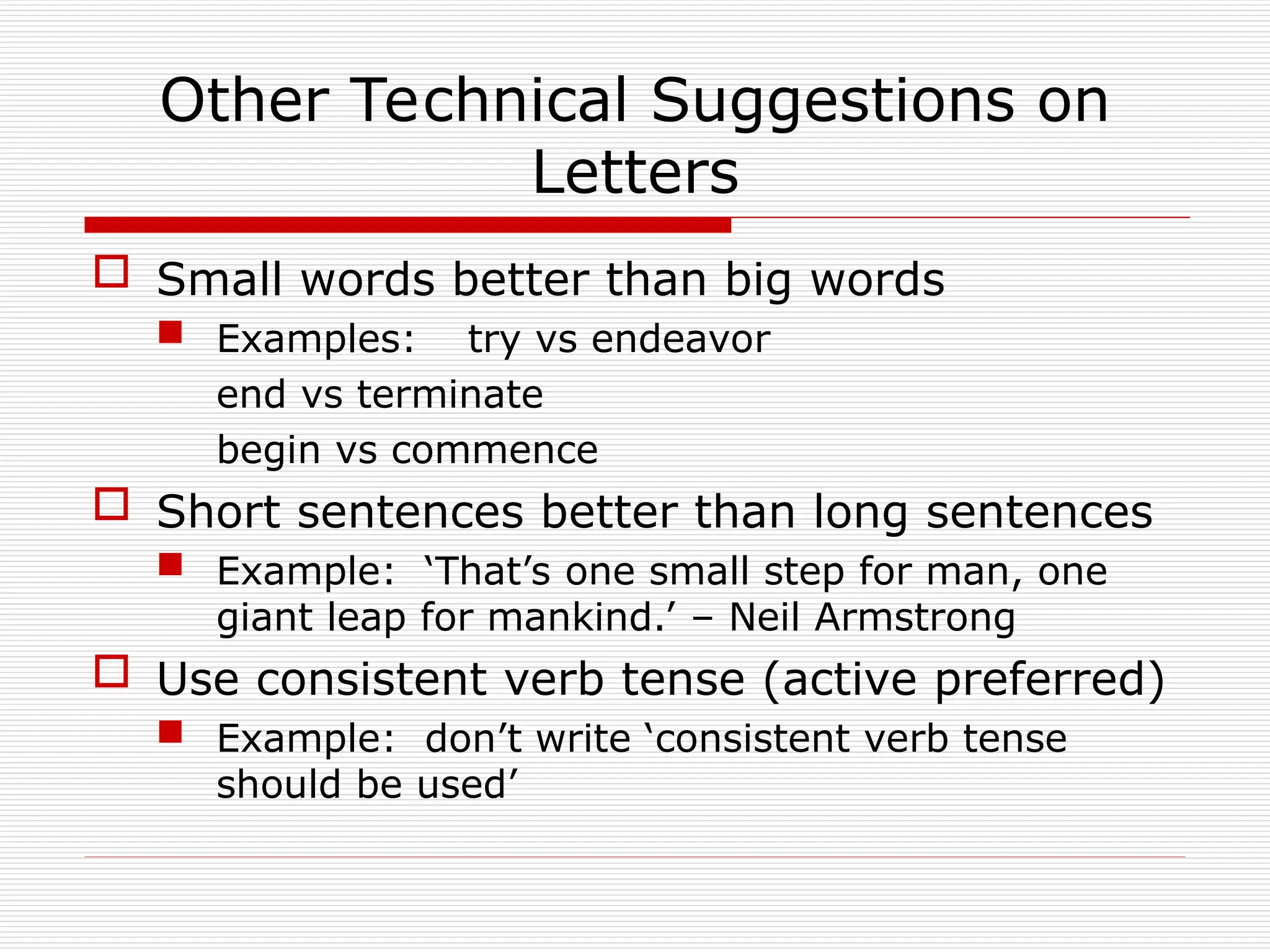 Other Technical Suggestions on
Letters
 Small words better than big words
 Examples: try vs endeavor
end vs terminate
begin vs commence
 Short sentences better than long sentences
 Example: ‘That’s one small step for man, one
giant leap for mankind.’ – Neil Armstrong
 Use consistent verb tense (active preferred)
 Example: don’t write ‘consistent verb tense
should be used’
 