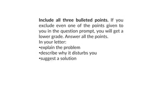 Include all three bulleted points. If you
exclude even one of the points given to
you in the question prompt, you will get a
lower grade. Answer all the points.
In your letter:
•explain the problem
•describe why it disturbs you
•suggest a solution
 