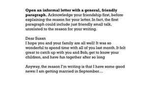 Open an informal letter with a general, friendly
paragraph. Acknowledge your friendship first, before
explaining the reason for your letter. In fact, the first
paragraph could include just friendly small talk,
unrelated to the reason for your writing.
Dear Susan
I hope you and your family are all well! It was so
wonderful to spend time with all of you last month. It felt
great to catch up with you and Bob, get to know your
children, and have fun together after so long
Anyway, the reason I’m writing is that I have some good
news: I am getting married in September…
 