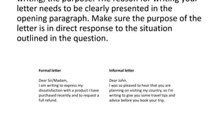 Formal letter Informal letter
Dear Sir/Madam,
I am writing to express my
dissatisfaction with a product I have
purchased recently and to request a
full refund.
Dear John,
I was so pleased to hear that you are
planning on visiting my country, so I’m
writing to give you some travel tips and
advice before you book your trip.
writing, the purpose. The reason for writing your
letter needs to be clearly presented in the
opening paragraph. Make sure the purpose of the
letter is in direct response to the situation
outlined in the question.
 