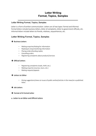 Letter Writing
Format, Topics, Samples
___________________________________________
Letter Writing Format, Topics, Samples
Letter is a form of written communication. Letters are of two types: formal and informal.
Formal letters include business letters, letter of complaints, letter to government officials, etc.
Informal letters include letters to friends, relatives, acquaintances, etc.
Letter Writing Format, Topics, Samples
♦ Business Letters
• Making enquiries/Asking for information
• Replying to enquiries/Giving information
• Placing orders/Sending replies
• Cancelling orders
• Registering complaints about products/services
♦ Official Letters
• Registering complaints (roads, theft, etc.)
• Making enquiries (courses, tours, etc.)
• Making requests/appeals
♦ Letters to Editor
• Giving suggestions/views on issues of public earliest/articles in the news/on a published
letter.
♦ Job Letters
♦ Format of A Formal Letter
a. Letter to an Editor and Official Letters
 