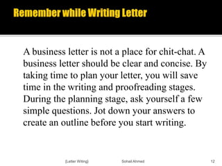 A business letter is not a place for chit-chat. A
business letter should be clear and concise. By
taking time to plan your letter, you will save
time in the writing and proofreading stages.
During the planning stage, ask yourself a few
simple questions. Jot down your answers to
create an outline before you start writing.
{Letter Witing} Sohail Ahmed 12
 