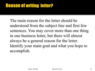The main reason for the letter should be
understood from the subject line and first few
sentences. You may cover more than one thing
in one business letter, but there will almost
always be a general reason for the letter.
Identify your main goal and what you hope to
accomplish.
{Letter Witing} Sohail Ahmed 13
 
