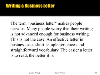 The term "business letter" makes people
nervous. Many people worry that their writing
is not advanced enough for business writing.
This is not the case. An effective letter in
business uses short, simple sentences and
straightforward vocabulary. The easier a letter
is to read, the better it is.
{Letter Witing} Sohail Ahmed 14
 