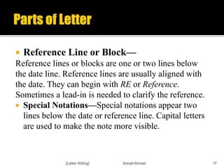  Reference Line or Block—
Reference lines or blocks are one or two lines below
the date line. Reference lines are usually aligned with
the date. They can begin with RE or Reference.
Sometimes a lead-in is needed to clarify the reference.
 Special Notations—Special notations appear two
lines below the date or reference line. Capital letters
are used to make the note more visible.
{Letter Witing} Sohail Ahmed 17
 
