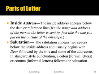  Inside Address—The inside address appears below
the date or reference line.(It's the name and address
of the person the letter is sent to, just like the one you
put on the outside of the envelope.)
 Salutation— The salutation appears two spaces
below the inside address and usually begins with
Dear followed by the title and name of the addressee.
In standard style punctuation, a colon (formal letters)
or comma (informal letters) follows the salutation.
{Letter Witing} Sohail Ahmed 18
 
