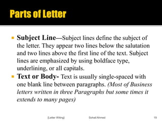  Subject Line—Subject lines define the subject of
the letter. They appear two lines below the salutation
and two lines above the first line of the text. Subject
lines are emphasized by using boldface type,
underlining, or all capitals.
 Text or Body- Text is usually single-spaced with
one blank line between paragraphs. (Most of Business
letters written in three Paragraphs but some times it
extends to many pages)
{Letter Witing} Sohail Ahmed 19
 