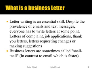  Letter writing is an essential skill. Despite the
prevalence of emails and text messages,
everyone has to write letters at some point.
Letters of complaint, job applications, thank
you letters, letters requesting changes or
making suggestions
 Business letters are sometimes called "snail-
mail" (in contrast to email which is faster).
{Letter Witing} Sohail Ahmed 2
 