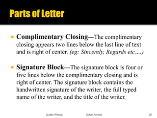  Complimentary Closing—The complimentary
closing appears two lines below the last line of text
and is right of center. (eg: Sincerely, Regards etc….)
 Signature Block—The signature block is four or
five lines below the complimentary closing and is
right of center. The signature block contains the
handwritten signature of the writer, the full typed
name of the writer, and the title of the writer.
{Letter Witing} Sohail Ahmed 20
 