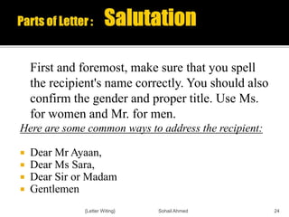 First and foremost, make sure that you spell
the recipient's name correctly. You should also
confirm the gender and proper title. Use Ms.
for women and Mr. for men.
Here are some common ways to address the recipient:
 Dear Mr Ayaan,
 Dear Ms Sara,
 Dear Sir or Madam
 Gentlemen
{Letter Witing} Sohail Ahmed 24
 