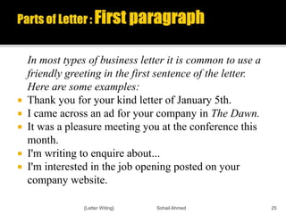 In most types of business letter it is common to use a
friendly greeting in the first sentence of the letter.
Here are some examples:
 Thank you for your kind letter of January 5th.
 I came across an ad for your company in The Dawn.
 It was a pleasure meeting you at the conference this
month.
 I'm writing to enquire about...
 I'm interested in the job opening posted on your
company website.
{Letter Witing} Sohail Ahmed 25
 