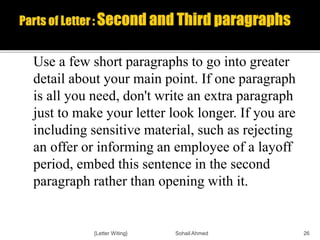 Use a few short paragraphs to go into greater
detail about your main point. If one paragraph
is all you need, don't write an extra paragraph
just to make your letter look longer. If you are
including sensitive material, such as rejecting
an offer or informing an employee of a layoff
period, embed this sentence in the second
paragraph rather than opening with it.
{Letter Witing} Sohail Ahmed 26
 