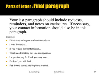 Your last paragraph should include requests,
reminders, and notes on enclosures. If necessary,
your contact information should also be in this
paragraph.
Examples:
 Please respond at your earliest convenience.
 I look forward to...
 If you require more information...
 Thank you for taking this into consideration.
 I appreciate any feedback you may have.
 Enclosed you will find...
 Feel free to contact me by phone or email.
{Letter Witing} Sohail Ahmed 27
 