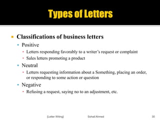  Classifications of business letters
 Positive
▪ Letters responding favorably to a writer’s request or complaint
▪ Sales letters promoting a product
 Neutral
▪ Letters requesting information about a Something, placing an order,
or responding to some action or question
 Negative
▪ Refusing a request, saying no to an adjustment, etc.
{Letter Witing} Sohail Ahmed 30
 